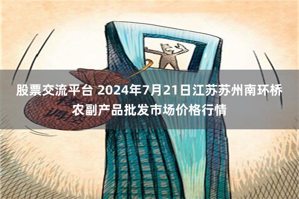 股票交流平台 2024年7月21日江苏苏州南环桥农副产品批发市场价格行情