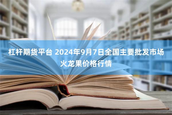 杠杆期货平台 2024年9月7日全国主要批发市场火龙果价格行情