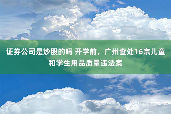 证券公司是炒股的吗 开学前，广州查处16宗儿童和学生用品质量违法案