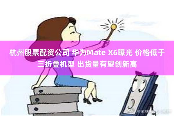 杭州股票配资公司 华为Mate X6曝光 价格低于三折叠机型 出货量有望创新高