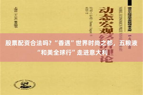 股票配资合法吗? “香遇”世界时尚之都，五粮液“和美全球行”走进意大利