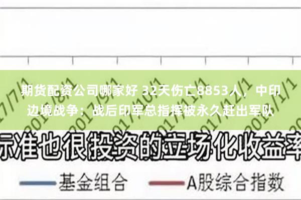 期货配资公司哪家好 32天伤亡8853人，中印边境战争：战后印军总指挥被永久赶出军队