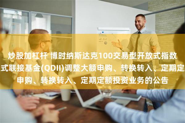 炒股加杠杆 博时纳斯达克100交易型开放式指数证券投资基金发起式联接基金(QDII)调整大额申购、转换转入、定期定额投资业务的公告