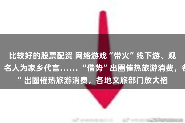 比较好的股票配资 网络游戏“带火”线下游、观众追剧打卡拍摄地、名人为家乡代言…… “借势”出圈催热旅游消费，各地文旅部门放大招