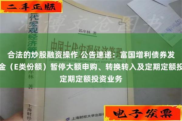 合法的炒股融资操作 公告速递：富国增利债券发起式基金（E类份额）暂停大额申购、转换转入及定期定额投资业务