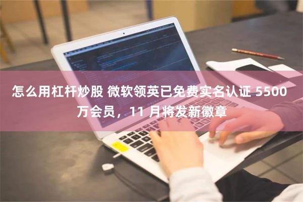 怎么用杠杆炒股 微软领英已免费实名认证 5500 万会员，11 月将发新徽章