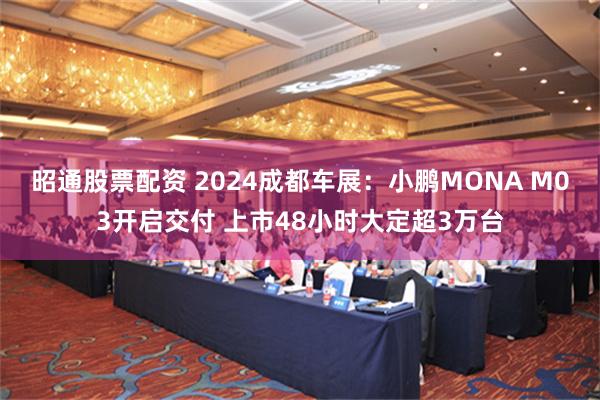 昭通股票配资 2024成都车展：小鹏MONA M03开启交付 上市48小时大定超3万台