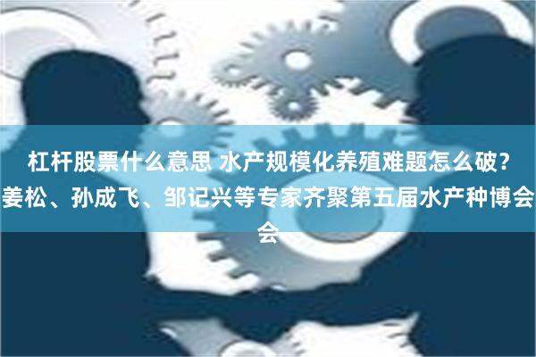 杠杆股票什么意思 水产规模化养殖难题怎么破？姜松、孙成飞、邹记兴等专家齐聚第五届水产种博会