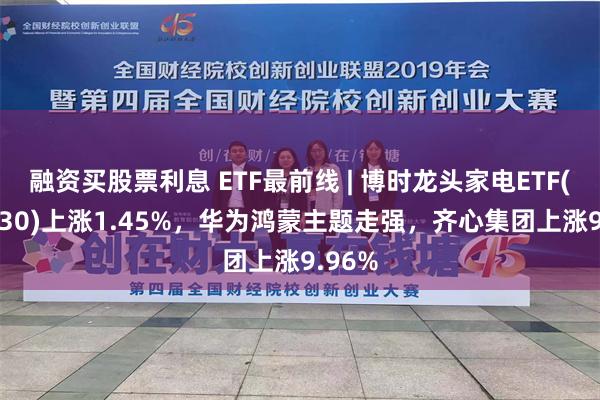 融资买股票利息 ETF最前线 | 博时龙头家电ETF(159730)上涨1.45%，华为鸿蒙主题走强，齐心集团上涨9.96%