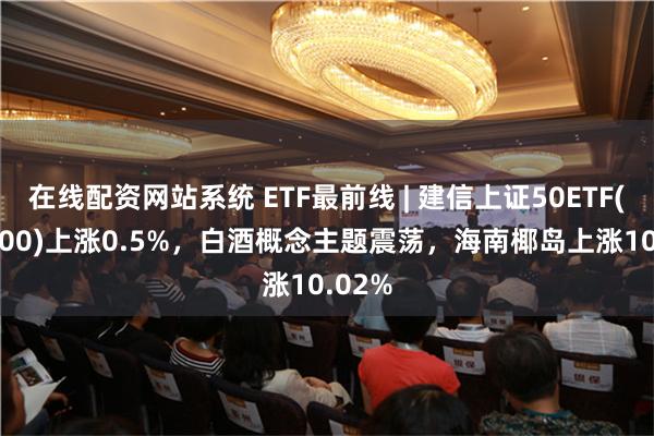 在线配资网站系统 ETF最前线 | 建信上证50ETF(510800)上涨0.5%，白酒概念主题震荡，海南椰岛上涨10.02%