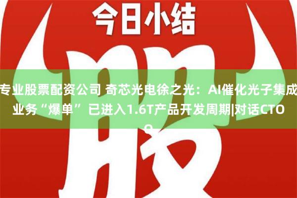 专业股票配资公司 奇芯光电徐之光：AI催化光子集成业务“爆单” 已进入1.6T产品开发周期|对话CTO