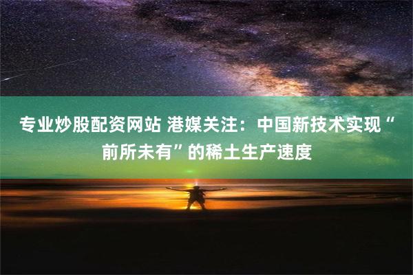 专业炒股配资网站 港媒关注：中国新技术实现“前所未有”的稀土生产速度